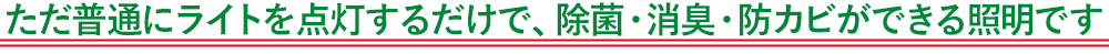 ただ普通にライトを点灯するだけで、除菌・消臭・防カビができる照明です